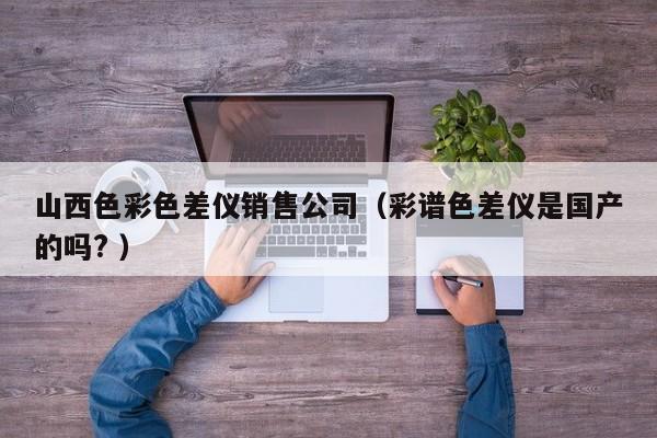 山西色彩色差儀銷售公司（彩譜色差儀是國產(chǎn)的嗎? ）