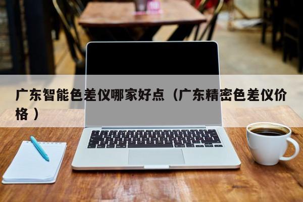 廣東智能色差儀哪家好點(diǎn)（廣東精密色差儀價(jià)格 ）