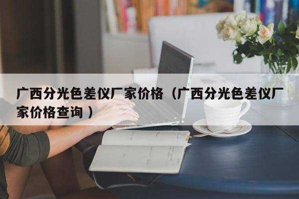 廣西分光色差儀廠家價(jià)格（廣西分光色差儀廠家價(jià)格查詢 ）