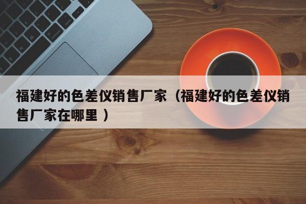福建好的色差儀銷售廠家（福建好的色差儀銷售廠家在哪里 ）