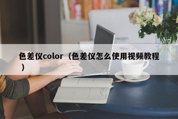 色差儀color（色差儀怎么使用視頻教程 ）
