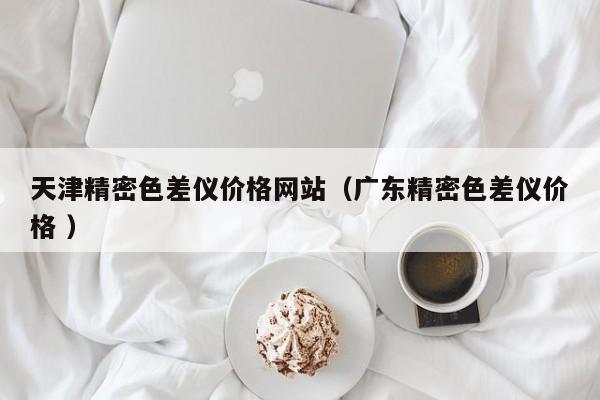 天津精密色差儀價(jià)格網(wǎng)站（廣東精密色差儀價(jià)格 ）