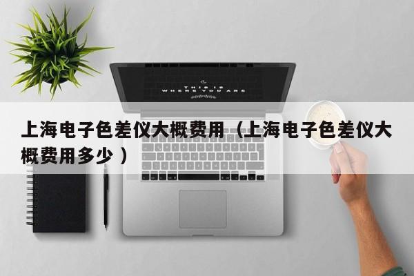 上海電子色差儀大概費(fèi)用（上海電子色差儀大概費(fèi)用多少 ）