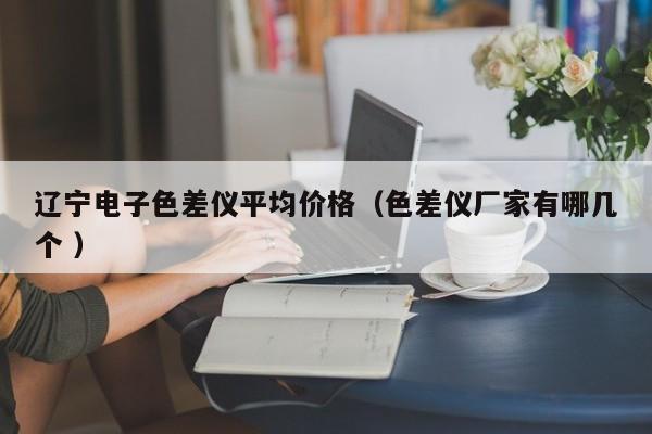 遼寧電子色差儀平均價格（色差儀廠家有哪幾個 ）
