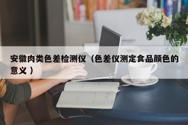 安徽肉類色差檢測儀（色差儀測定食品顏色的意義 ）