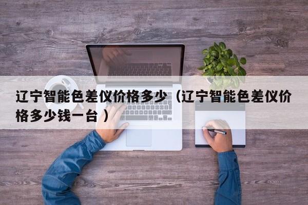 遼寧智能色差儀價(jià)格多少（遼寧智能色差儀價(jià)格多少錢(qián)一臺(tái) ）