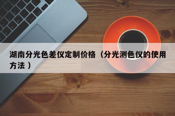 湖南分光色差儀定制價(jià)格（分光測(cè)色儀的使用方法 ）