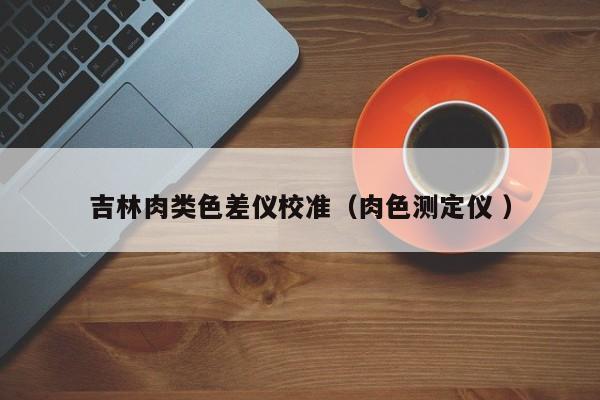 吉林肉類色差儀校準(zhǔn)（肉色測(cè)定儀 ）