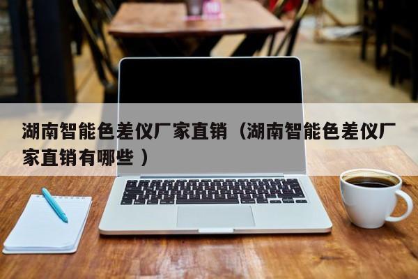 湖南智能色差儀廠家直銷（湖南智能色差儀廠家直銷有哪些 ）