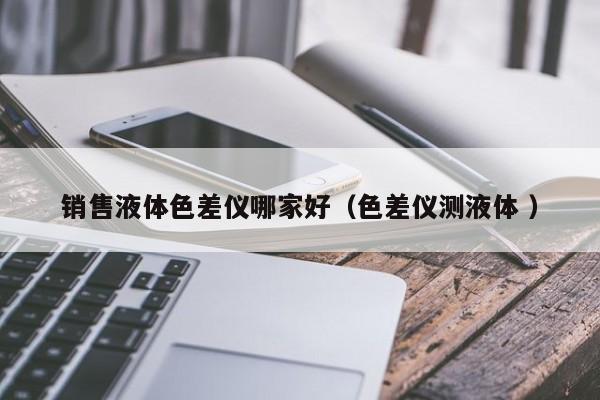 銷售液體色差儀哪家好（色差儀測(cè)液體 ）