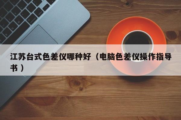 江蘇臺式色差儀哪種好（電腦色差儀操作指導(dǎo)書 ）