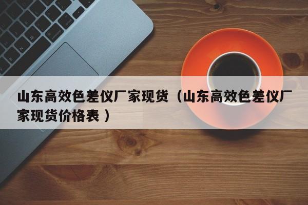 山東高效色差儀廠家現貨（山東高效色差儀廠家現貨價格表 ）