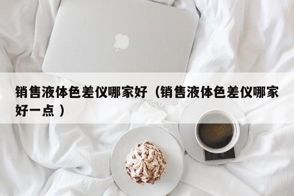 銷售液體色差儀哪家好（銷售液體色差儀哪家好一點(diǎn) ）