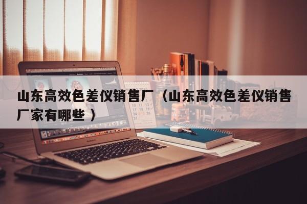 山東高效色差儀銷售廠（山東高效色差儀銷售廠家有哪些 ）