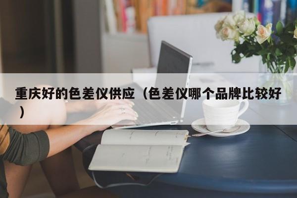 重慶好的色差儀供應(yīng)（色差儀哪個(gè)品牌比較好 ）