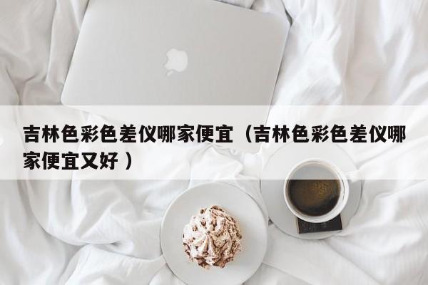 吉林色彩色差儀哪家便宜（吉林色彩色差儀哪家便宜又好 ）