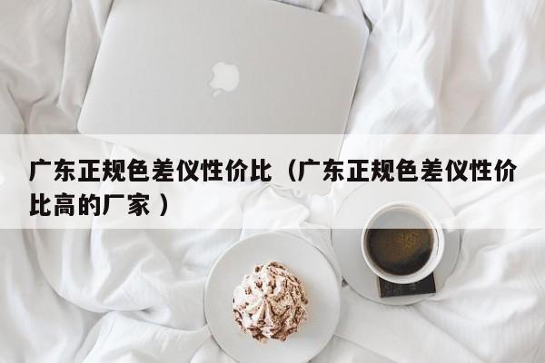 廣東正規(guī)色差儀性?xún)r(jià)比（廣東正規(guī)色差儀性?xún)r(jià)比高的廠(chǎng)家 ）