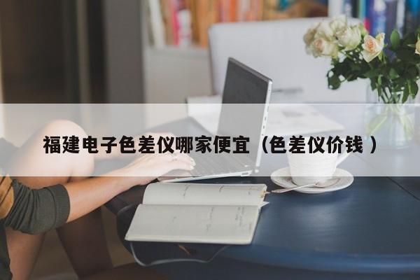 福建電子色差儀哪家便宜（色差儀價錢 ）
