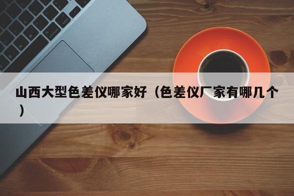 山西大型色差儀哪家好（色差儀廠家有哪幾個(gè) ）