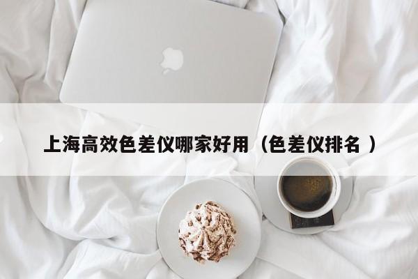 上海高效色差儀哪家好用（色差儀排名 ）