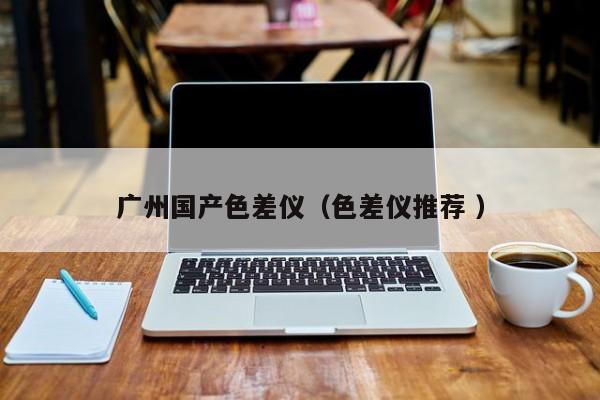 廣州國(guó)產(chǎn)色差儀（色差儀推薦 ）