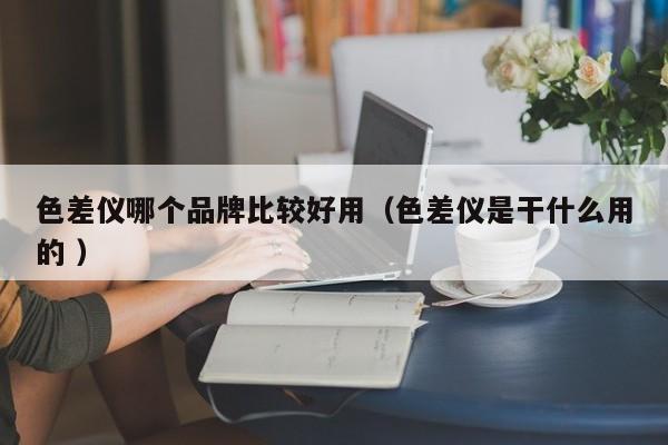 色差儀哪個品牌比較好用（色差儀是干什么用的 ）