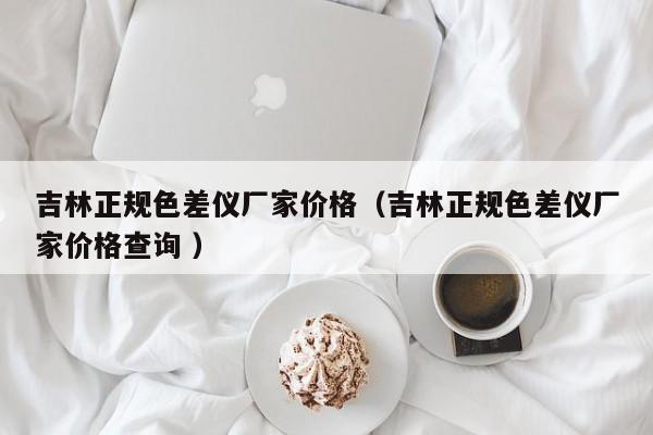 吉林正規(guī)色差儀廠家價(jià)格（吉林正規(guī)色差儀廠家價(jià)格查詢 ）