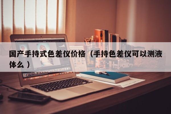 國產(chǎn)手持式色差儀價格（手持色差儀可以測液體么 ）