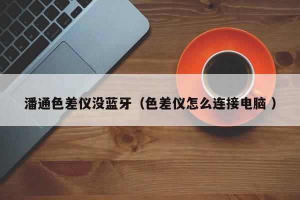 潘通色差儀沒藍(lán)牙（色差儀怎么連接電腦 ）