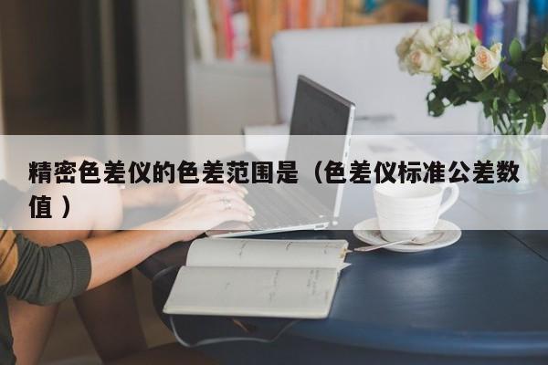 精密色差儀的色差范圍是（色差儀標(biāo)準(zhǔn)公差數(shù)值 ）
