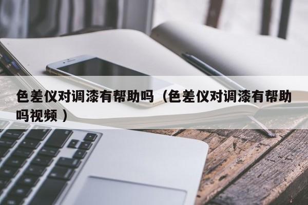 色差儀對(duì)調(diào)漆有幫助嗎（色差儀對(duì)調(diào)漆有幫助嗎視頻 ）