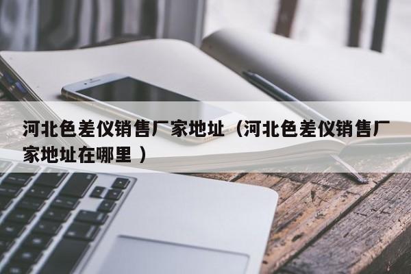 河北色差儀銷售廠家地址（河北色差儀銷售廠家地址在哪里 ）