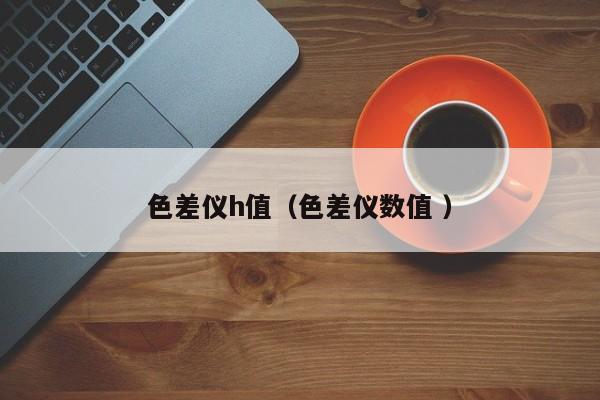 色差儀h值（色差儀數(shù)值 ）
