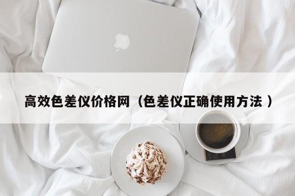 高效色差儀價格網(wǎng)（色差儀正確使用方法 ）