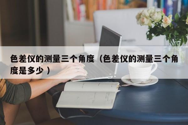 色差儀的測量三個(gè)角度（色差儀的測量三個(gè)角度是多少 ）