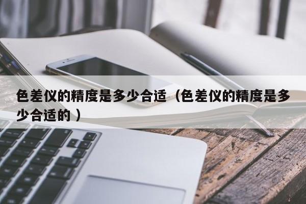 色差儀的精度是多少合適（色差儀的精度是多少合適的 ）