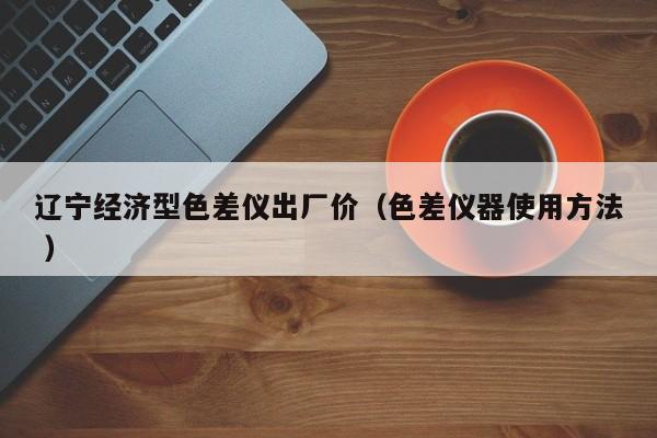 遼寧經(jīng)濟(jì)型色差儀出廠價(jià)（色差儀器使用方法 ）