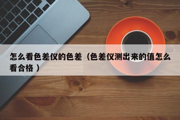 怎么看色差儀的色差（色差儀測出來的值怎么看合格 ）