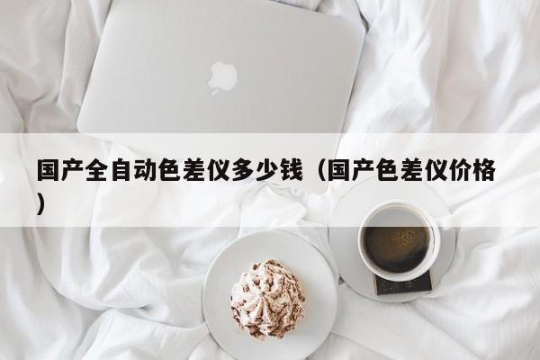 國產(chǎn)全自動(dòng)色差儀多少錢（國產(chǎn)色差儀價(jià)格 ）