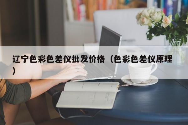 遼寧色彩色差儀批發(fā)價(jià)格（色彩色差儀原理 ）