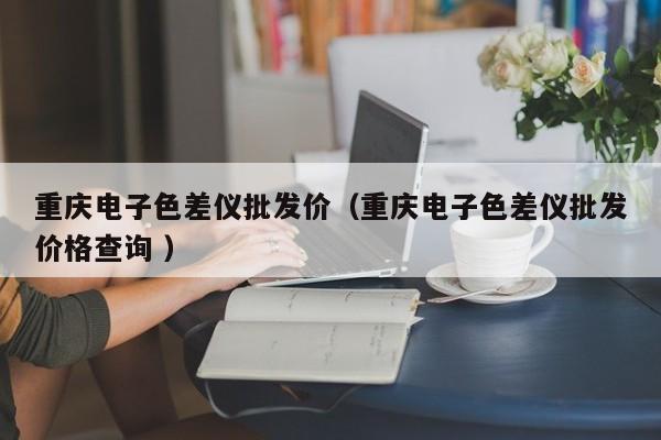 重慶電子色差儀批發(fā)價（重慶電子色差儀批發(fā)價格查詢 ）