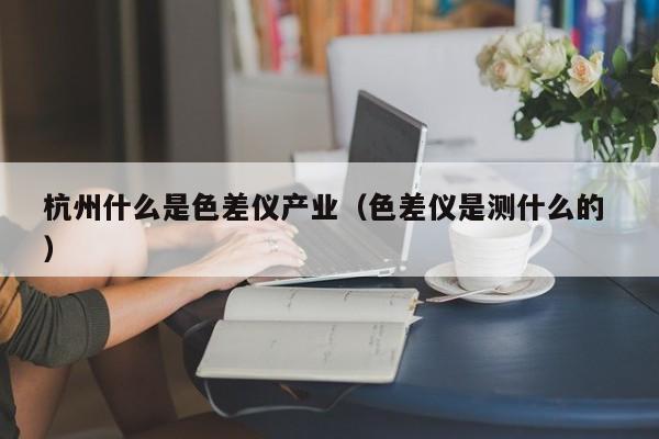 杭州什么是色差儀產(chǎn)業(yè)（色差儀是測什么的 ）