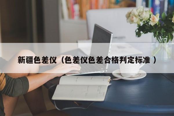 新疆色差儀（色差儀色差合格判定標(biāo)準(zhǔn) ）