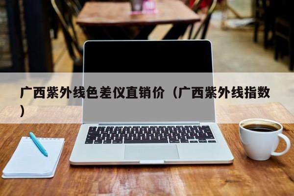 廣西紫外線色差儀直銷價(jià)（廣西紫外線指數(shù) ）