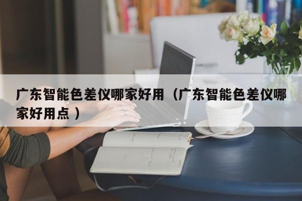 廣東智能色差儀哪家好用（廣東智能色差儀哪家好用點(diǎn) ）